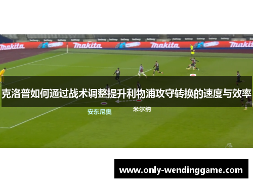 克洛普如何通过战术调整提升利物浦攻守转换的速度与效率