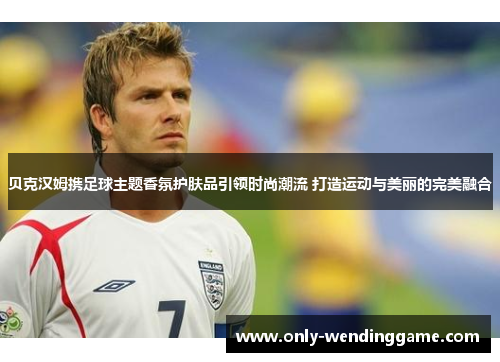 贝克汉姆携足球主题香氛护肤品引领时尚潮流 打造运动与美丽的完美融合