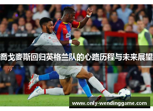 喬戈麥斯回归英格兰队的心路历程与未来展望