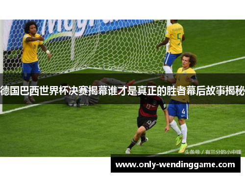 德国巴西世界杯决赛揭幕谁才是真正的胜者幕后故事揭秘