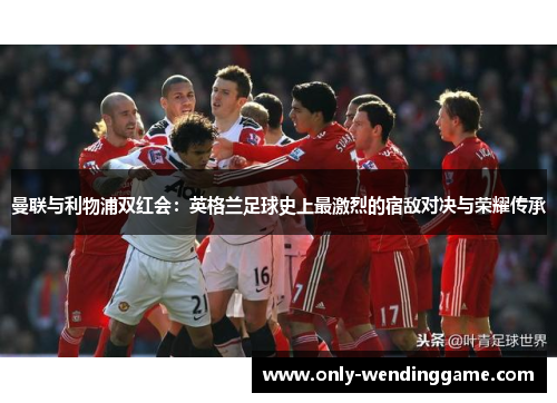 曼联与利物浦双红会：英格兰足球史上最激烈的宿敌对决与荣耀传承
