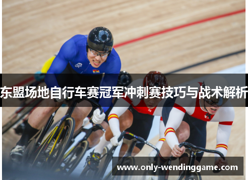 东盟场地自行车赛冠军冲刺赛技巧与战术解析