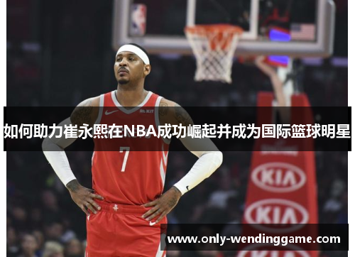 如何助力崔永熙在NBA成功崛起并成为国际篮球明星