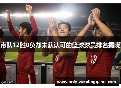 带队12胜0负却未获认可的篮球球员排名揭晓