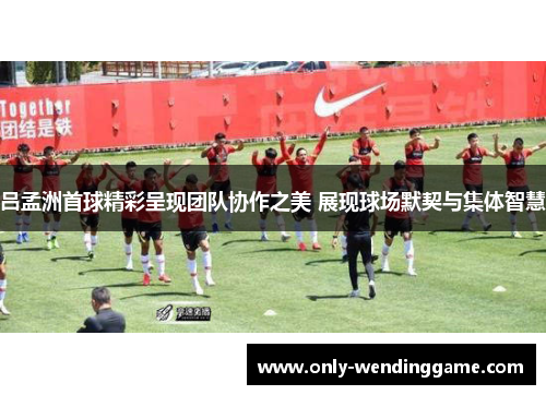 吕孟洲首球精彩呈现团队协作之美 展现球场默契与集体智慧