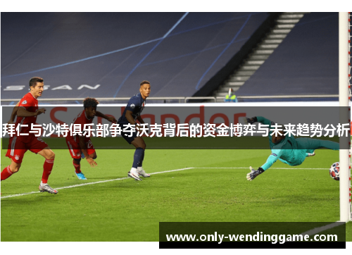 拜仁与沙特俱乐部争夺沃克背后的资金博弈与未来趋势分析