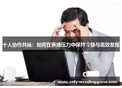 十人协作共赢：如何在赛场压力中保持冷静与高效发挥