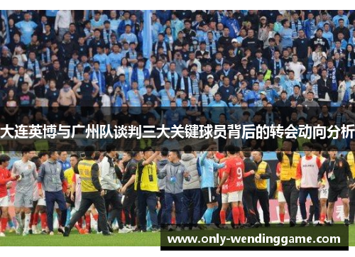 大连英博与广州队谈判三大关键球员背后的转会动向分析