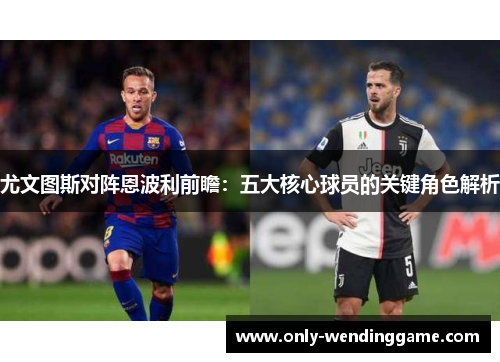 尤文图斯对阵恩波利前瞻：五大核心球员的关键角色解析