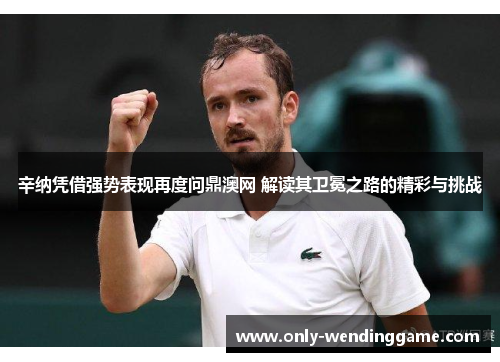 辛纳凭借强势表现再度问鼎澳网 解读其卫冕之路的精彩与挑战