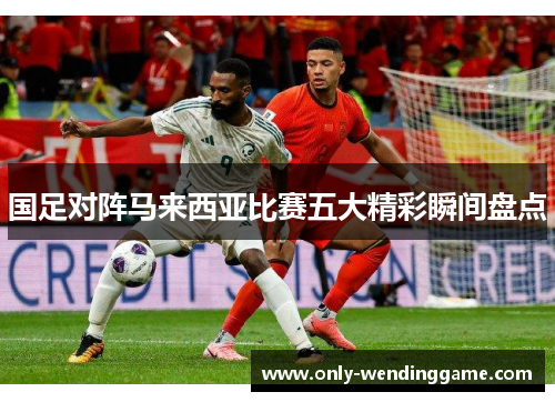 国足对阵马来西亚比赛五大精彩瞬间盘点