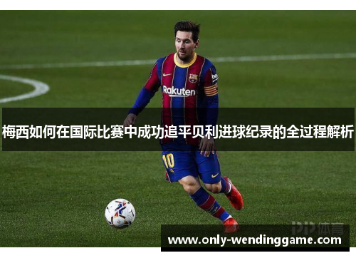 梅西如何在国际比赛中成功追平贝利进球纪录的全过程解析