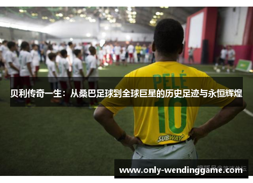 贝利传奇一生：从桑巴足球到全球巨星的历史足迹与永恒辉煌