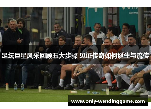 足坛巨星风采回顾五大步骤 见证传奇如何诞生与流传 足坛巨星风采回顾五大步骤 见证传奇如何诞生与流传