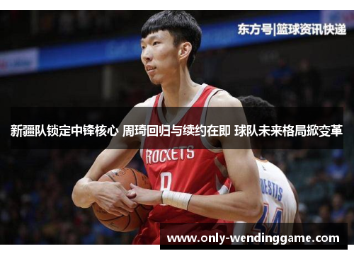 新疆队锁定中锋核心 周琦回归与续约在即 球队未来格局掀变革