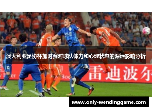 澳大利亚足协杯加时赛对球队体力和心理状态的深远影响分析
