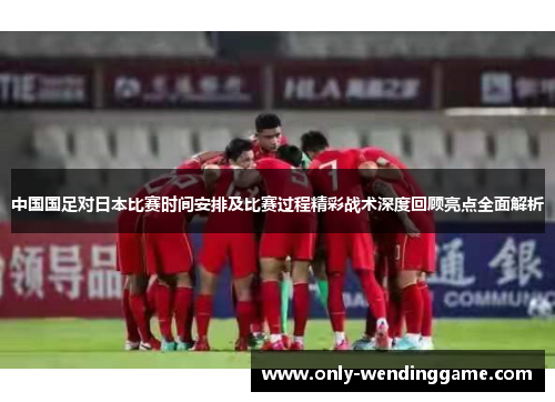 中国国足对日本比赛时间安排及比赛过程精彩战术深度回顾亮点全面解析