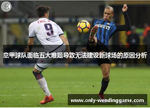 意甲球队面临五大难题导致无法建设新球场的原因分析