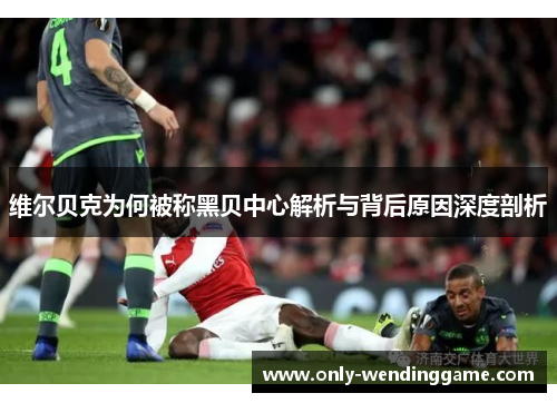 维尔贝克为何被称黑贝中心解析与背后原因深度剖析