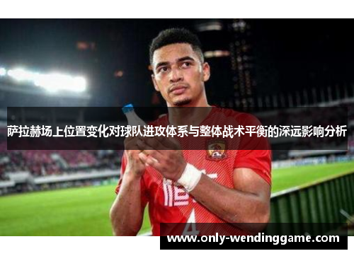 萨拉赫场上位置变化对球队进攻体系与整体战术平衡的深远影响分析