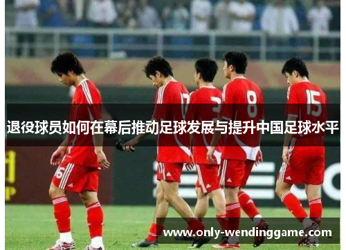 退役球员如何在幕后推动足球发展与提升中国足球水平