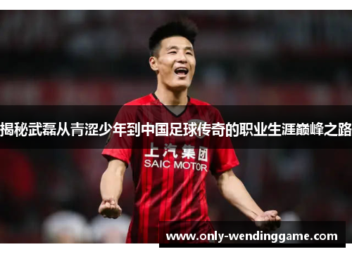 揭秘武磊从青涩少年到中国足球传奇的职业生涯巅峰之路