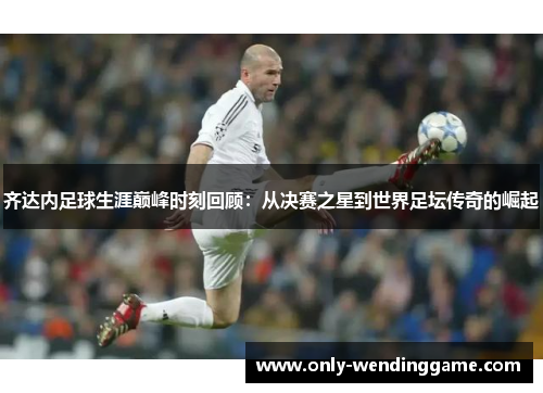齐达内足球生涯巅峰时刻回顾：从决赛之星到世界足坛传奇的崛起