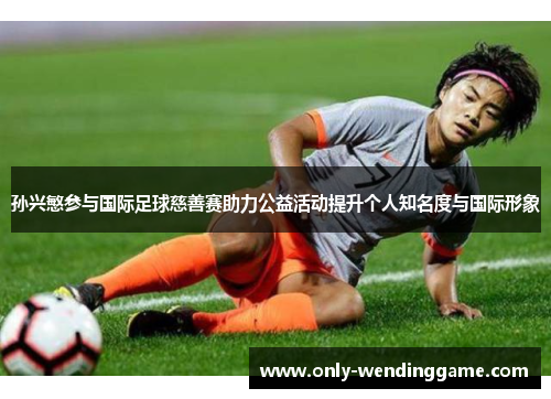 孙兴慜参与国际足球慈善赛助力公益活动提升个人知名度与国际形象