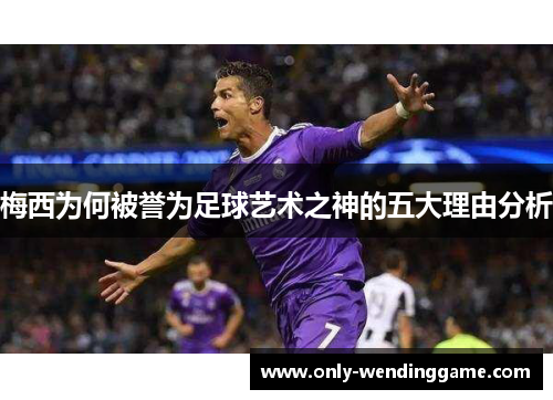 梅西为何被誉为足球艺术之神的五大理由分析