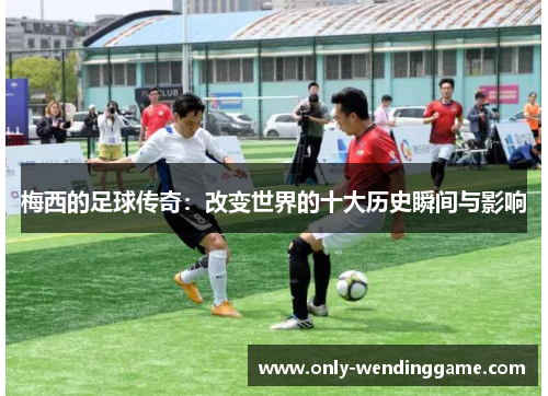 梅西的足球传奇：改变世界的十大历史瞬间与影响