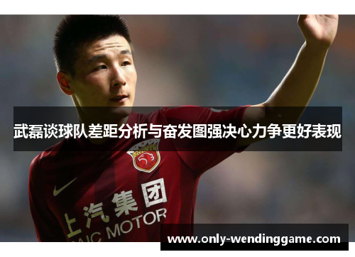 武磊谈球队差距分析与奋发图强决心力争更好表现