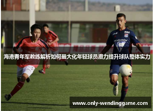 海港青年军教练解析如何最大化年轻球员潜力提升球队整体实力