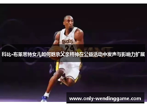 科比·布莱恩特女儿如何继承父亲精神在公益活动中发声与影响力扩展