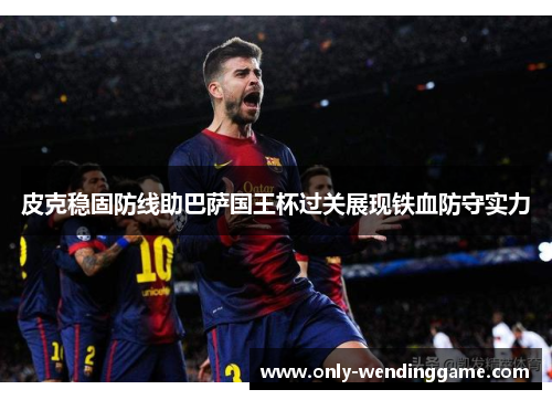 皮克稳固防线助巴萨国王杯过关展现铁血防守实力