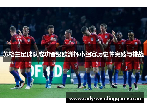 苏格兰足球队成功晋级欧洲杯小组赛历史性突破与挑战