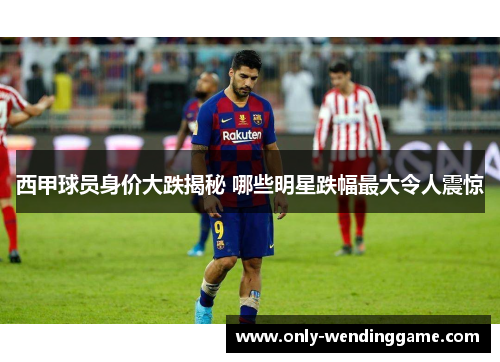 西甲球员身价大跌揭秘 哪些明星跌幅最大令人震惊 西甲球员身价大跌揭秘 哪些明星跌幅最大令人震惊