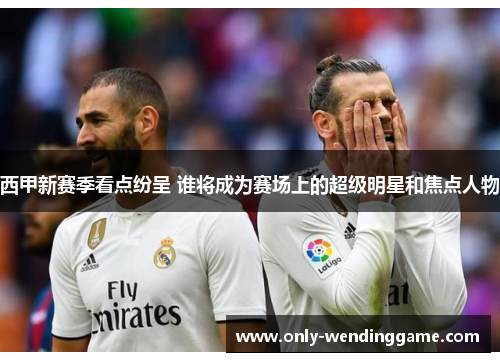 西甲新赛季看点纷呈 谁将成为赛场上的超级明星和焦点人物
