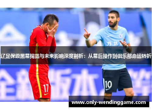 辽足保级黑幕揭露与未来影响深度剖析：从幕后操作到俱乐部命运转折