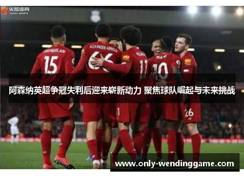 阿森纳英超争冠失利后迎来崭新动力 聚焦球队崛起与未来挑战